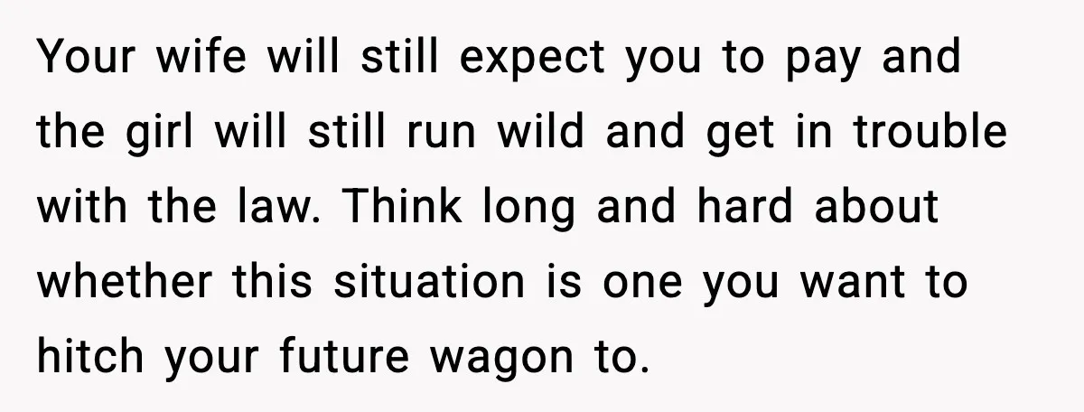 Your wife will still expect you to pay and the girl will still run wild and get in trouble with the law. Think long and hard about whether this situation...