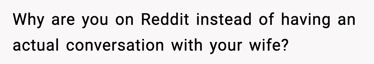 Why are you on Reddit instead of having an actual conversation with your wife?