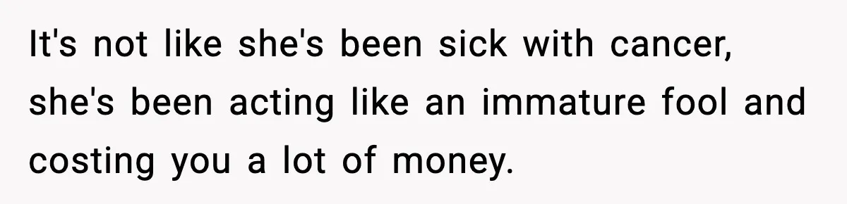 It's not like she's been sick with cancer, she's been acting like an immature fool and costing you a lot of money.