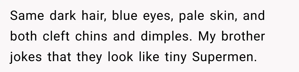 Mom Refuses To Reveal Which Son Is Hers, Family Calls Her Selfish Over “Irrelevant” Biology Same dark hair, blue eyes, pale skin, and both cleft chins and dimples. My brother jokes that they look like tiny Supermen.