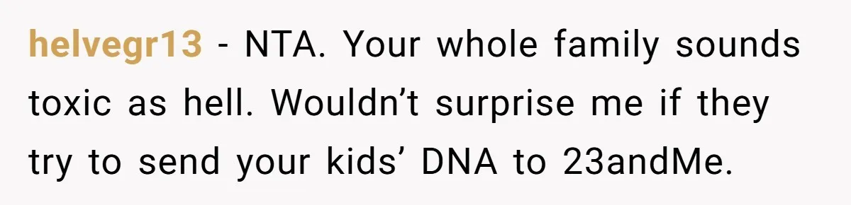 Mom Refuses To Reveal Which Son Is Hers, Family Calls Her Selfish Over “Irrelevant” Biology helvegr13 − NTA. Your whole family sounds toxic as hell. Wouldn’t surprise me if they try to send your kids’ DNA to 23andMe.