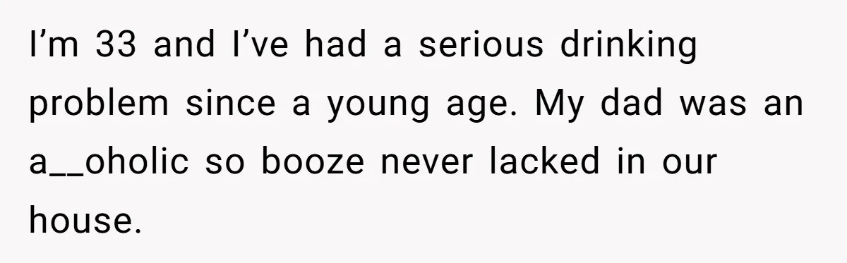 I’m 33 and I’ve had a serious drinking problem since a young age. My dad was an a__oholic so booze never lacked in our house.
