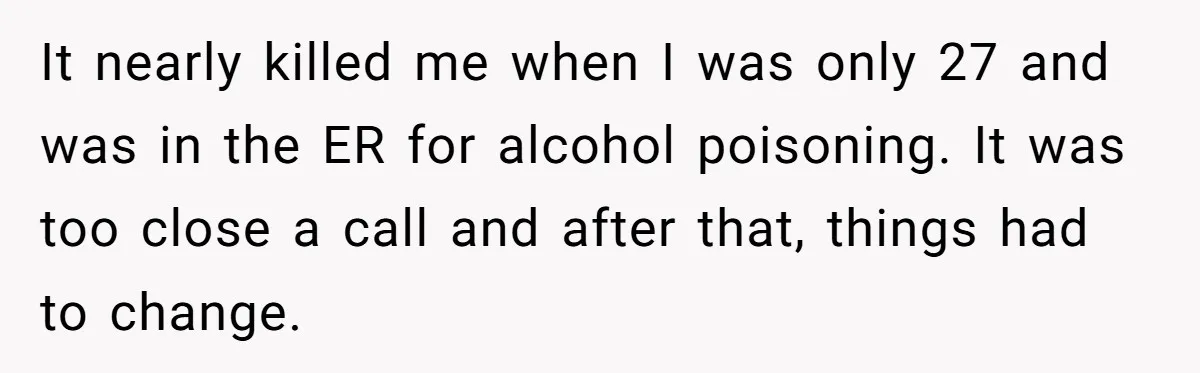 It nearly killed me when I was only 27 and was in the ER for alcohol poisoning. It was too close a call and after that, things had to change.
