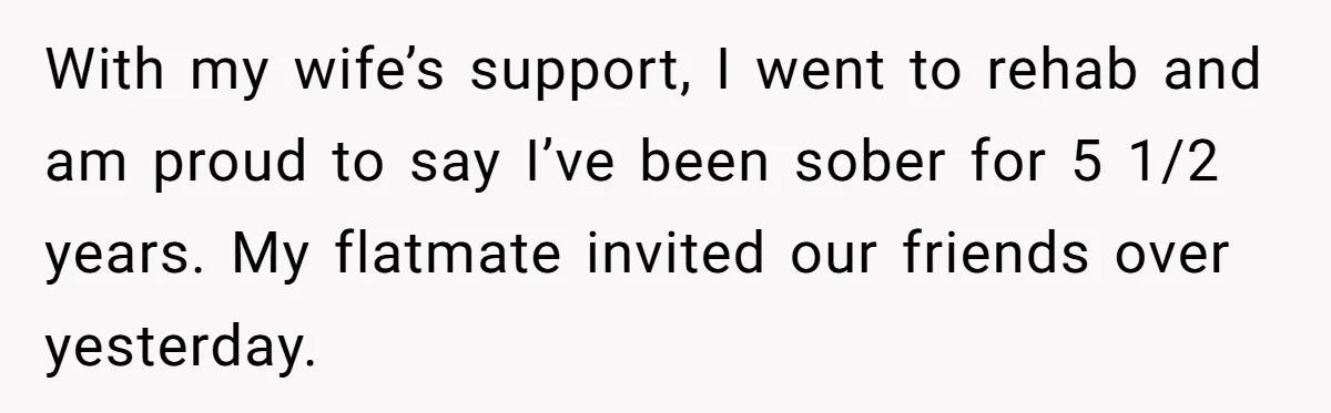 With my wife’s support, I went to rehab and am proud to say I’ve been sober for 5 1/2 years. My flatmate invited our friends over yesterday.