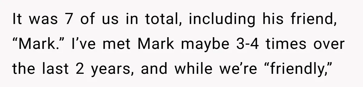 It was 7 of us in total, including his friend, “Mark.” I’ve met Mark maybe 3-4 times over the last 2 years, and while we’re “friendly,”