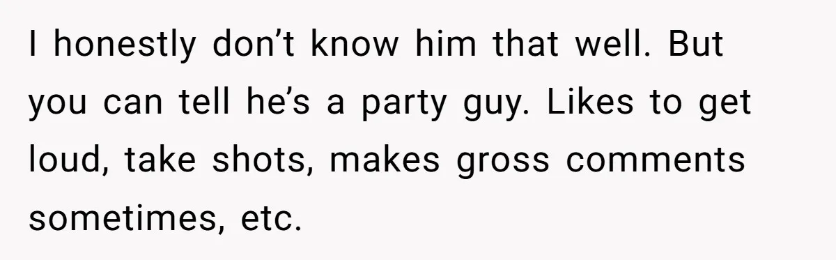 I honestly don’t know him that well. But you can tell he’s a party guy. Likes to get loud, take shots, makes gross comments sometimes, etc.