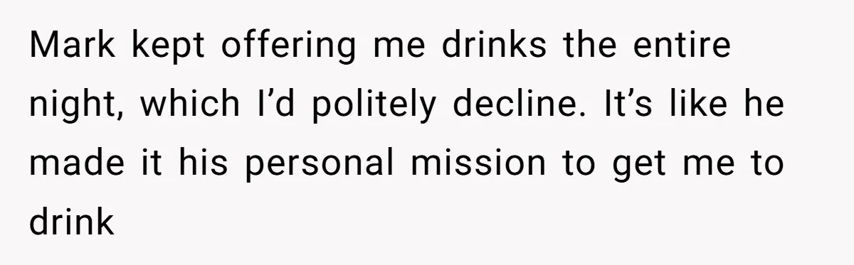 Mark kept offering me drinks the entire night, which I’d politely decline. It’s like he made it his personal mission to get me to drink