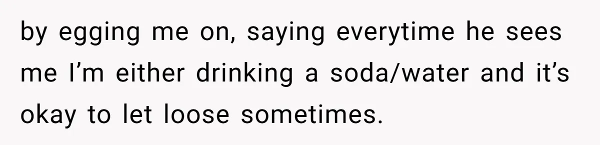 by egging me on, saying everytime he sees me I’m either drinking a soda/water and it’s okay to let loose sometimes.