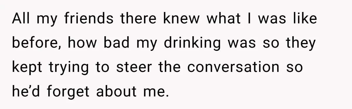All my friends there knew what I was like before, how bad my drinking was so they kept trying to steer the conversation so he’d forget about me.