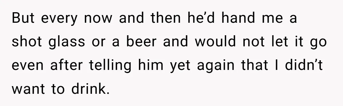 But every now and then he’d hand me a shot glass or a beer and would not let it go even after telling him yet again that I didn’t want...