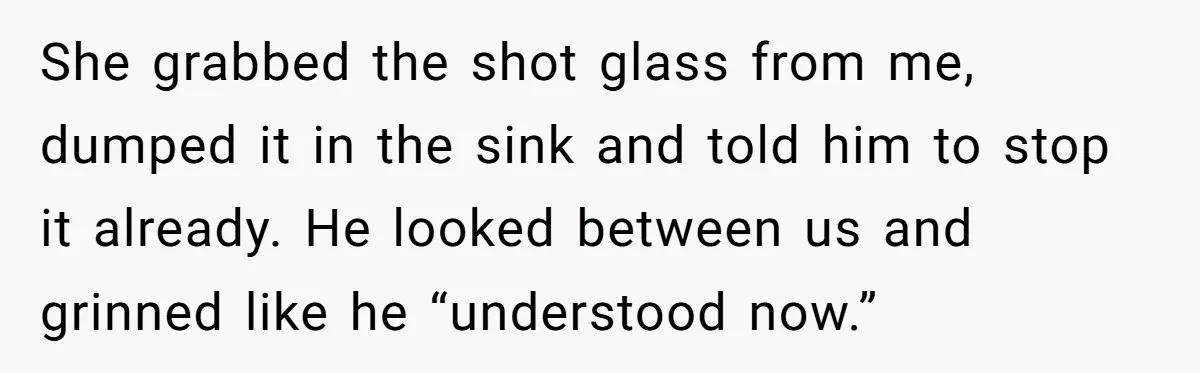 She grabbed the shot glass from me, dumped it in the sink and told him to stop it already. He looked between us and grinned like he “understood now.”