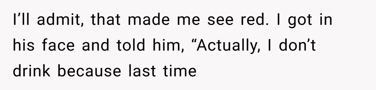 I’ll admit, that made me see red. I got in his face and told him, “Actually, I don’t drink because last time