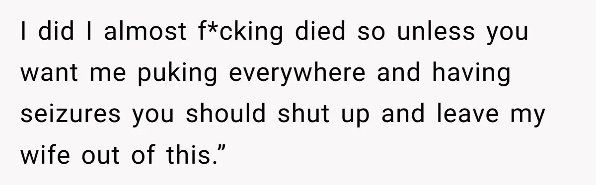 I did I almost f*cking died so unless you want me puking everywhere and having seizures you should shut up and leave my wife out of this.”