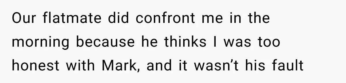 Our flatmate did confront me in the morning because he thinks I was too honest with Mark, and it wasn’t his fault