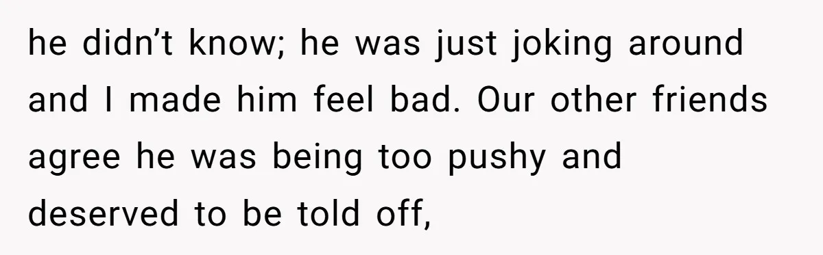 he didn’t know; he was just joking around and I made him feel bad. Our other friends agree he was being too pushy and deserved to be told off,