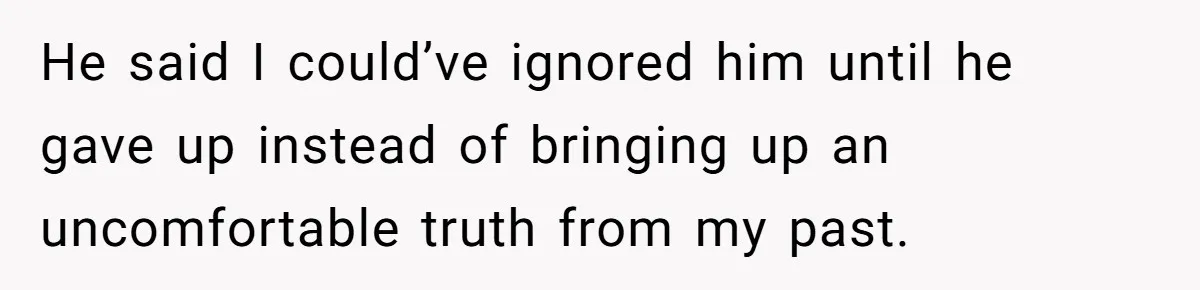 He said I could’ve ignored him until he gave up instead of bringing up an uncomfortable truth from my past.