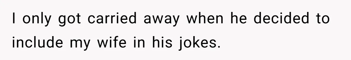 I only got carried away when he decided to include my wife in his jokes.