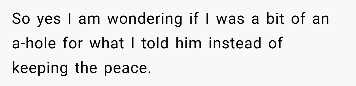 So yes I am wondering if I was a bit of an a-hole for what I told him instead of keeping the peace.