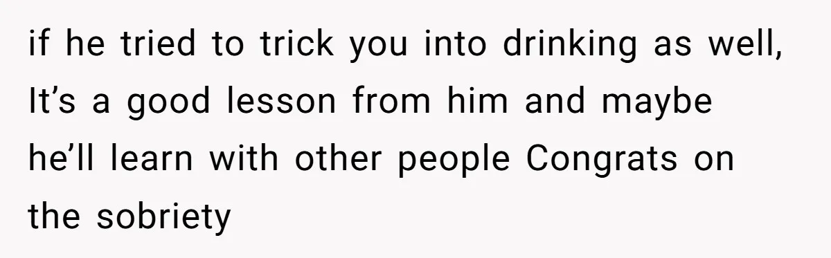 if he tried to trick you into drinking as well, It’s a good lesson from him and maybe he’ll learn with other people Congrats on the sobriety