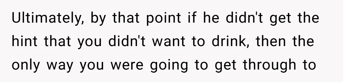 Ultimately, by that point if he didn't get the hint that you didn't want to drink, then the only way you were going to get through to