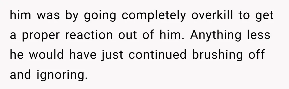 him was by going completely overkill to get a proper reaction out of him. Anything less he would have just continued brushing off and ignoring.