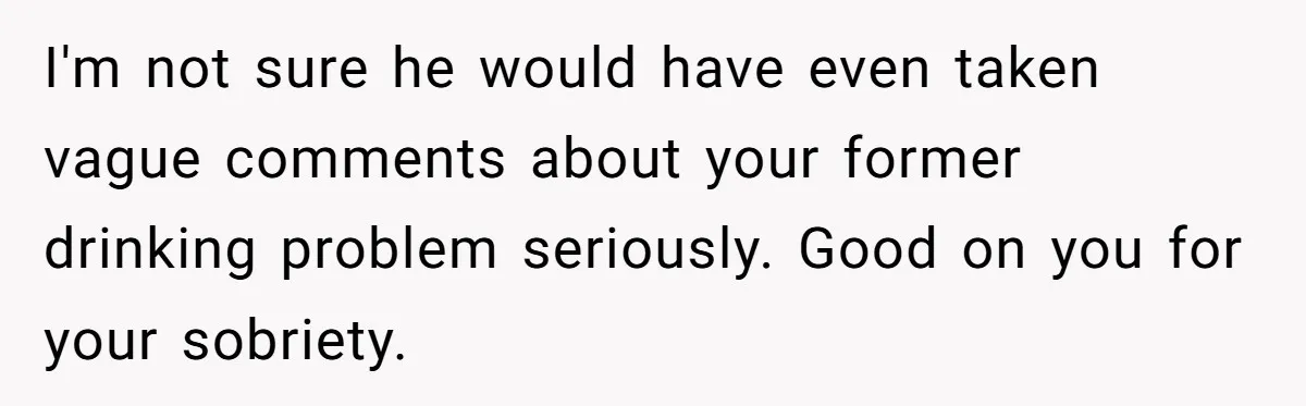 I'm not sure he would have even taken vague comments about your former drinking problem seriously. Good on you for your sobriety.