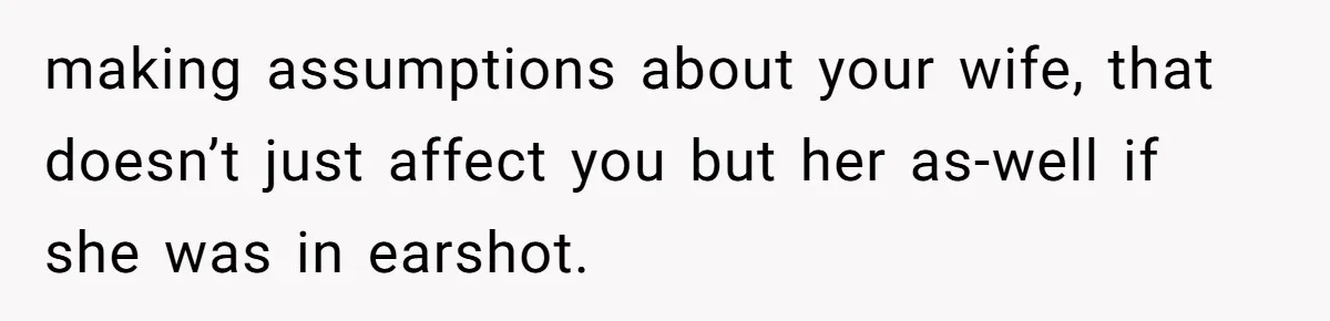making assumptions about your wife, that doesn’t just affect you but her as-well if she was in earshot.