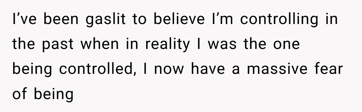 I’ve been gaslit to believe I’m controlling in the past when in reality I was the one being controlled, I now have a massive fear of being
