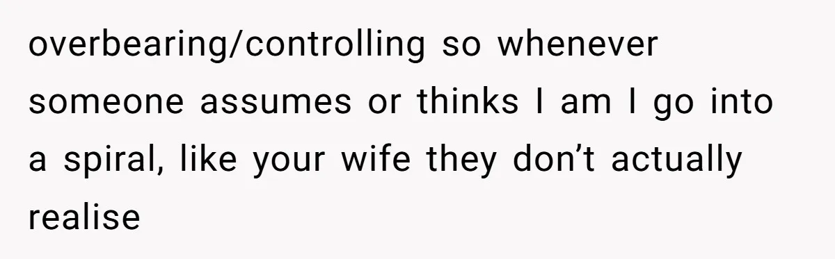 overbearing/controlling so whenever someone assumes or thinks I am I go into a spiral, like your wife they don’t actually realise