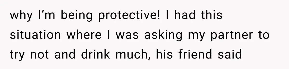 why I’m being protective! I had this situation where I was asking my partner to try not and drink much, his friend said