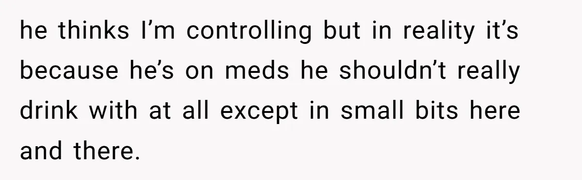 he thinks I’m controlling but in reality it’s because he’s on meds he shouldn’t really drink with at all except in small bits here and there.