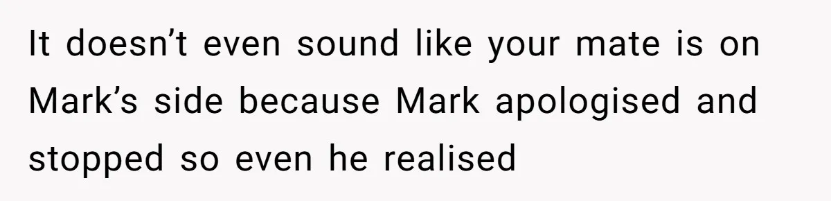 It doesn’t even sound like your mate is on Mark’s side because Mark apologised and stopped so even he realised