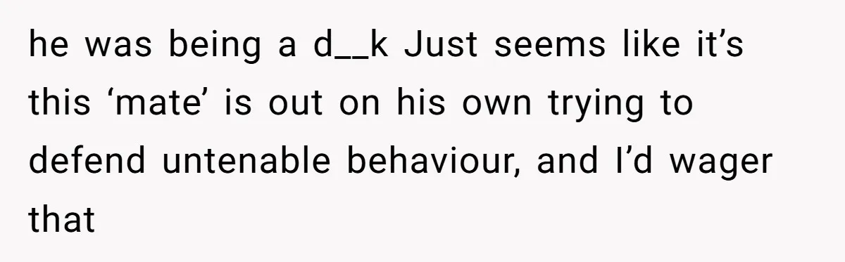 he was being a d__k Just seems like it’s this ‘mate’ is out on his own trying to defend untenable behaviour, and I’d wager that