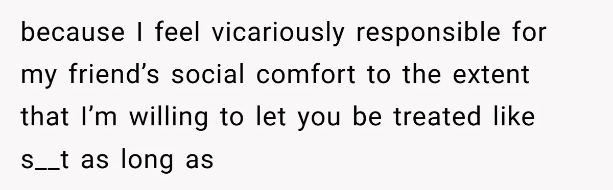 because I feel vicariously responsible for my friend’s social comfort to the extent that I’m willing to let you be treated like s__t as long as
