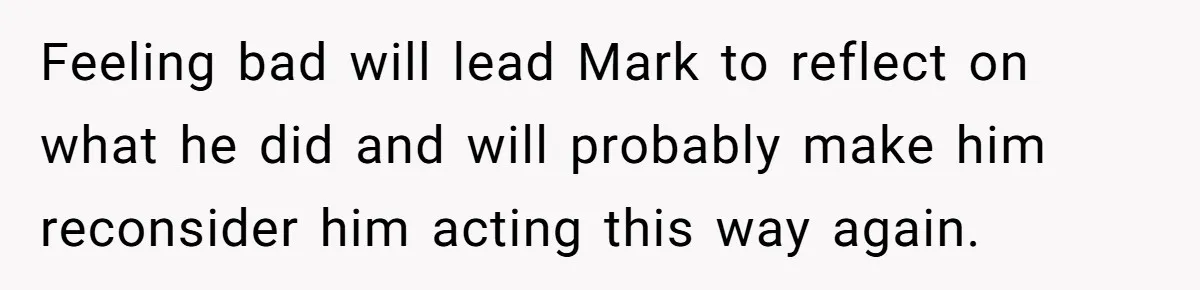 Feeling bad will lead Mark to reflect on what he did and will probably make him reconsider him acting this way again.