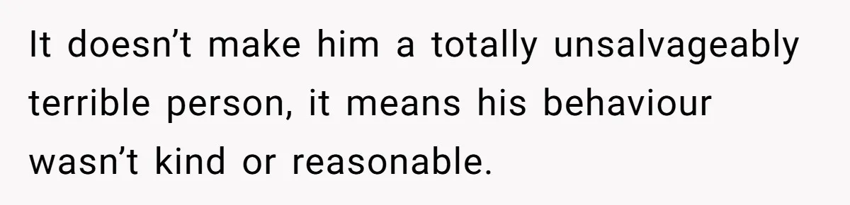 It doesn’t make him a totally unsalvageably terrible person, it means his behaviour wasn’t kind or reasonable.