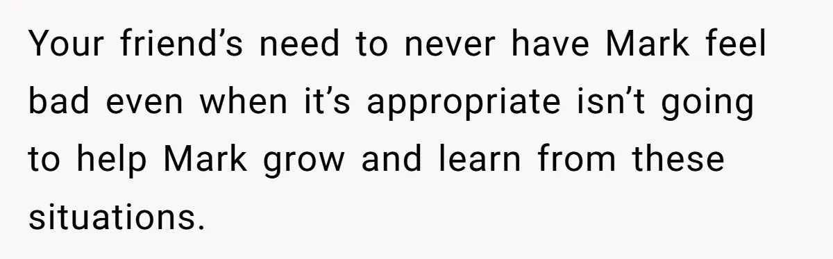 Your friend’s need to never have Mark feel bad even when it’s appropriate isn’t going to help Mark grow and learn from these situations.