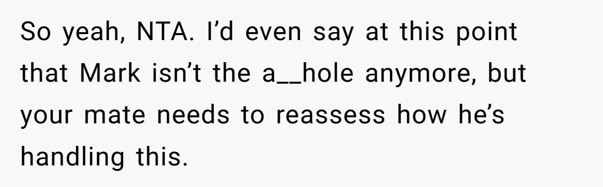 So yeah, NTA. I’d even say at this point that Mark isn’t the a__hole anymore, but your mate needs to reassess how he’s handling this.
