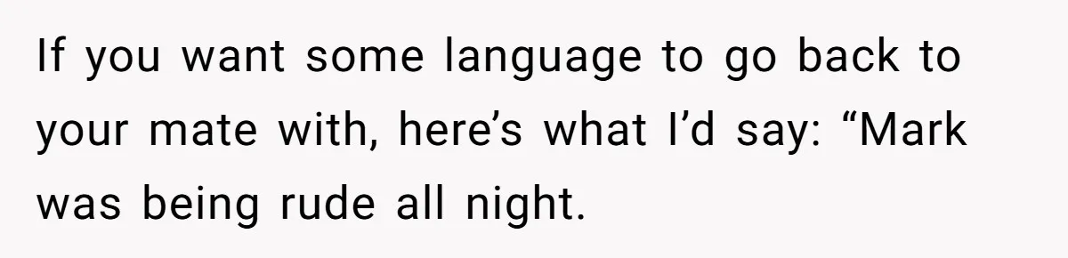 If you want some language to go back to your mate with, here’s what I’d say: “Mark was being rude all night.