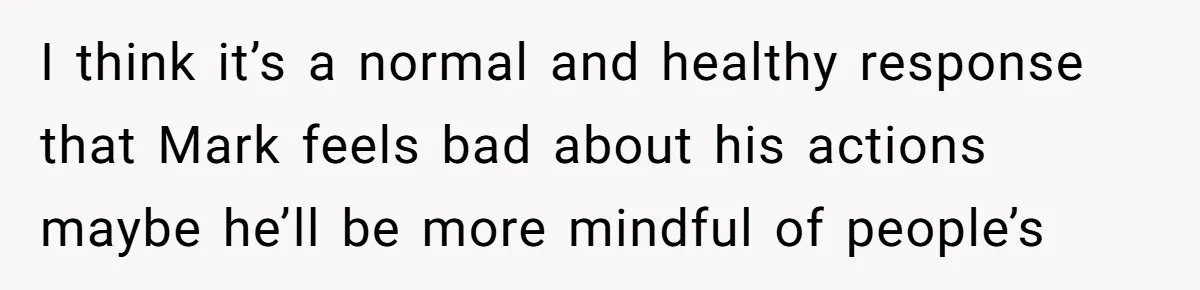 I think it’s a normal and healthy response that Mark feels bad about his actions maybe he’ll be more mindful of people’s