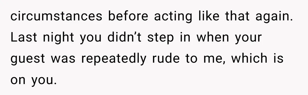 circumstances before acting like that again. Last night you didn’t step in when your guest was repeatedly rude to me, which is on you.