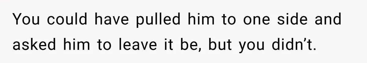 You could have pulled him to one side and asked him to leave it be, but you didn’t.