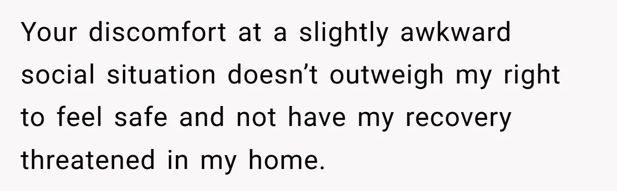 Your discomfort at a slightly awkward social situation doesn’t outweigh my right to feel safe and not have my recovery threatened in my home.