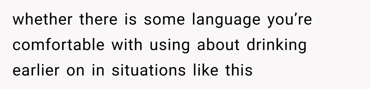 whether there is some language you’re comfortable with using about drinking earlier on in situations like this