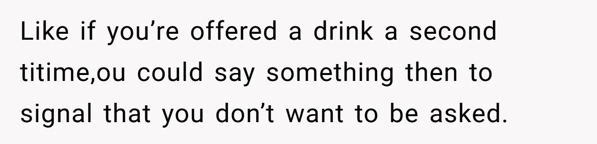 Like if you’re offered a drink a second titime,ou could say something then to signal that you don’t want to be asked.