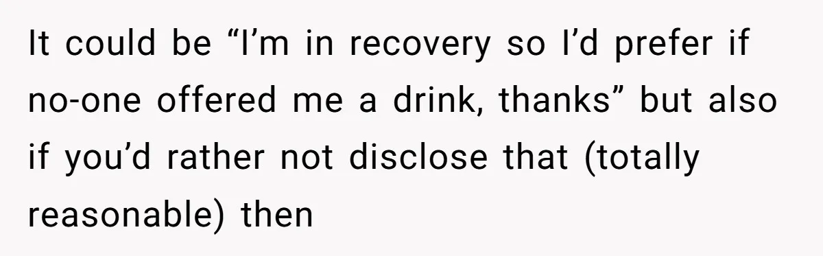 It could be “I’m in recovery so I’d prefer if no-one offered me a drink, thanks” but also if you’d rather not disclose that (totally reasonable) then