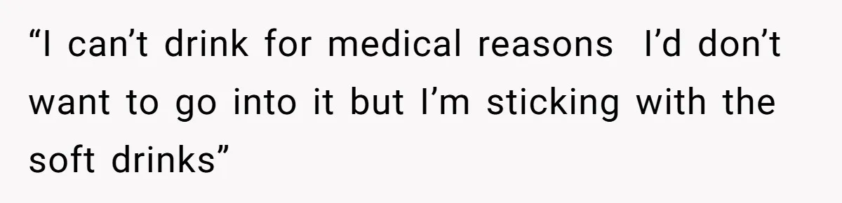“I can’t drink for medical reasons  I’d don’t want to go into it but I’m sticking with the soft drinks”