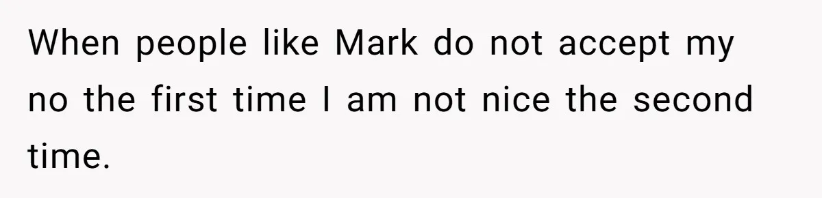 When people like Mark do not accept my no the first time I am not nice the second time.