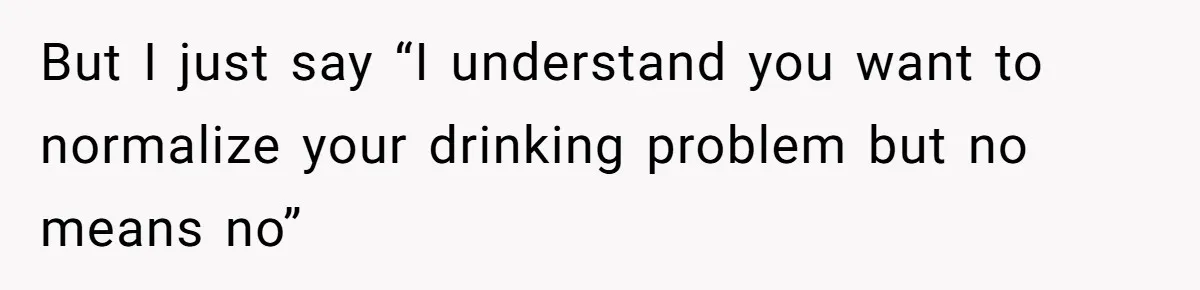 But I just say “I understand you want to normalize your drinking problem but no means no”