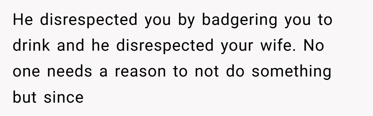 He disrespected you by badgering you to drink and he disrespected your wife. No one needs a reason to not do something but since